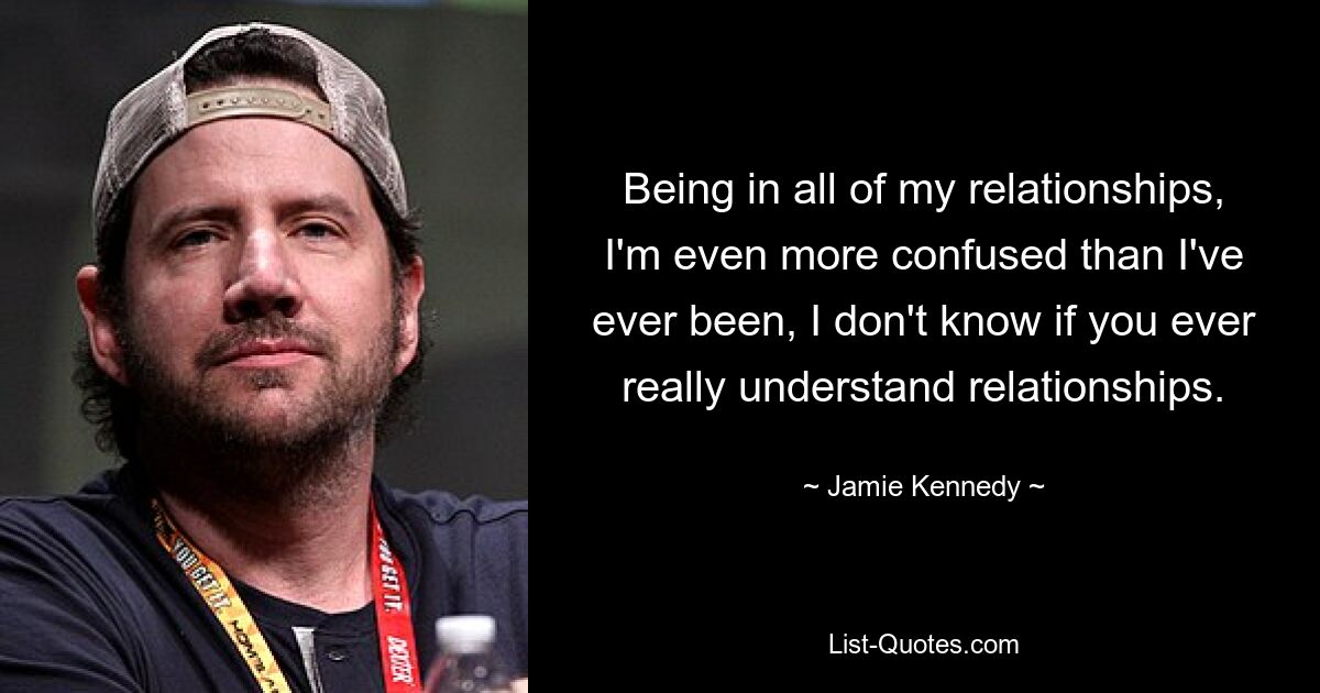 Being in all of my relationships, I'm even more confused than I've ever been, I don't know if you ever really understand relationships. — © Jamie Kennedy