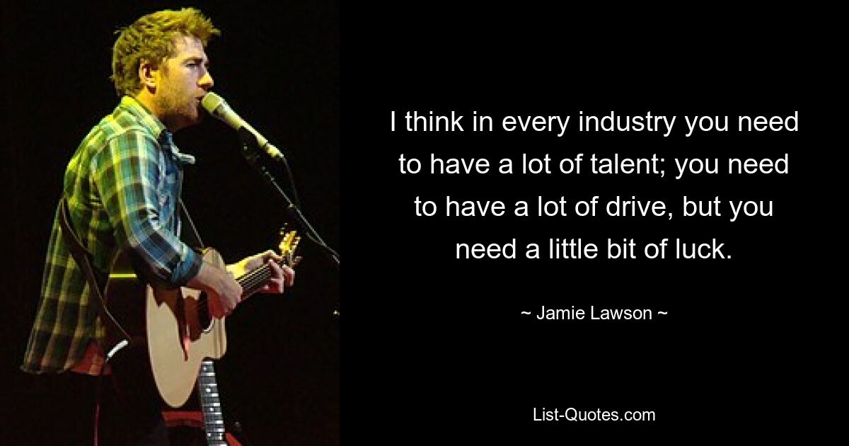 I think in every industry you need to have a lot of talent; you need to have a lot of drive, but you need a little bit of luck. — © Jamie Lawson