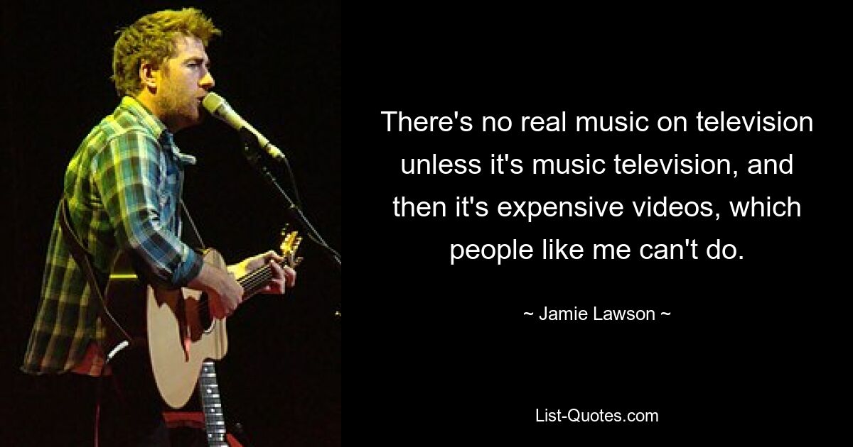 There's no real music on television unless it's music television, and then it's expensive videos, which people like me can't do. — © Jamie Lawson