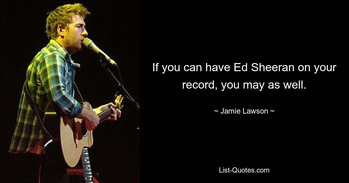 If you can have Ed Sheeran on your record, you may as well. — © Jamie Lawson