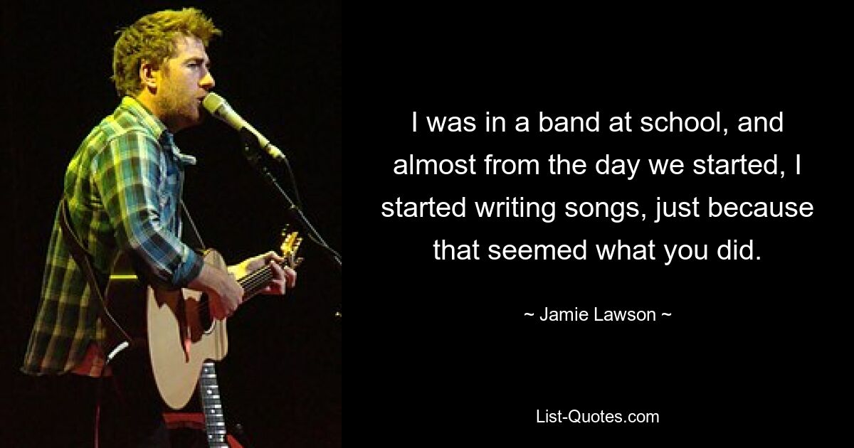 I was in a band at school, and almost from the day we started, I started writing songs, just because that seemed what you did. — © Jamie Lawson