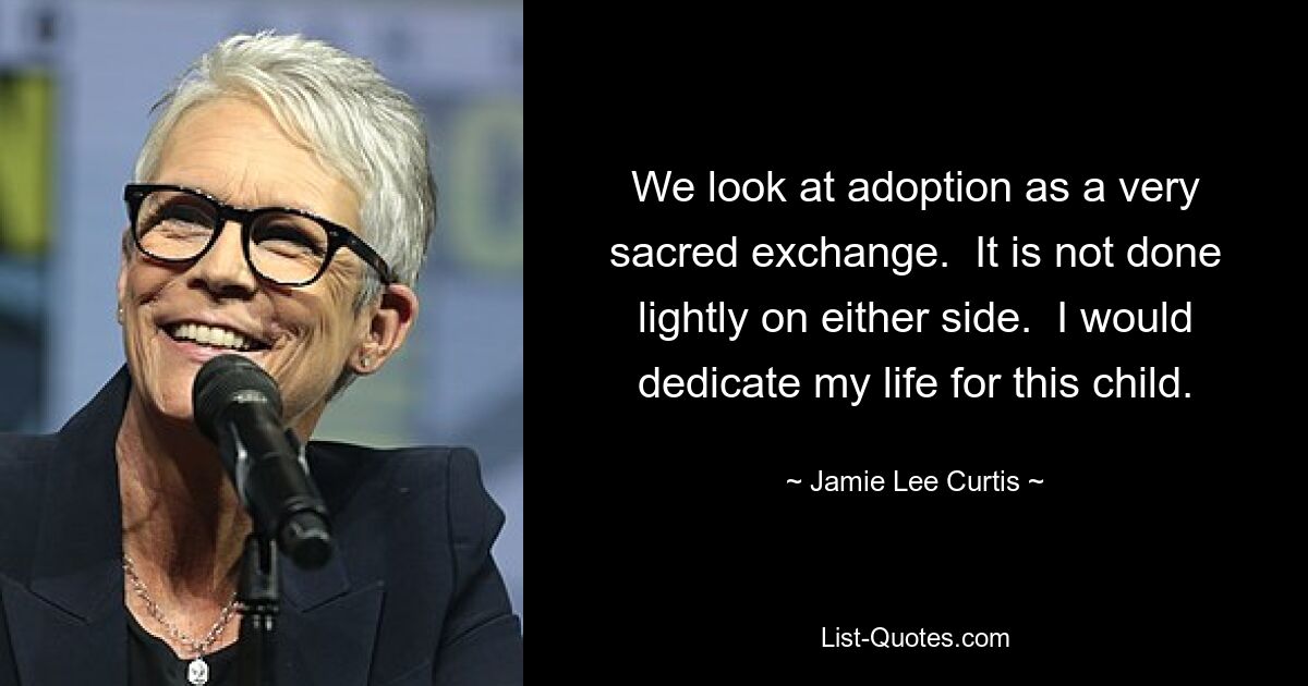 We look at adoption as a very sacred exchange.  It is not done lightly on either side.  I would dedicate my life for this child. — © Jamie Lee Curtis