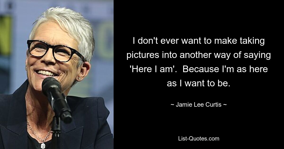 I don't ever want to make taking pictures into another way of saying 'Here I am'.  Because I'm as here as I want to be. — © Jamie Lee Curtis