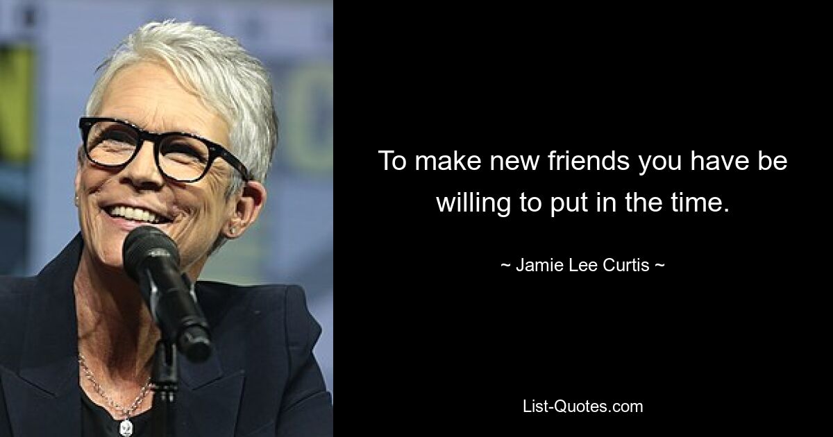 To make new friends you have be willing to put in the time. — © Jamie Lee Curtis