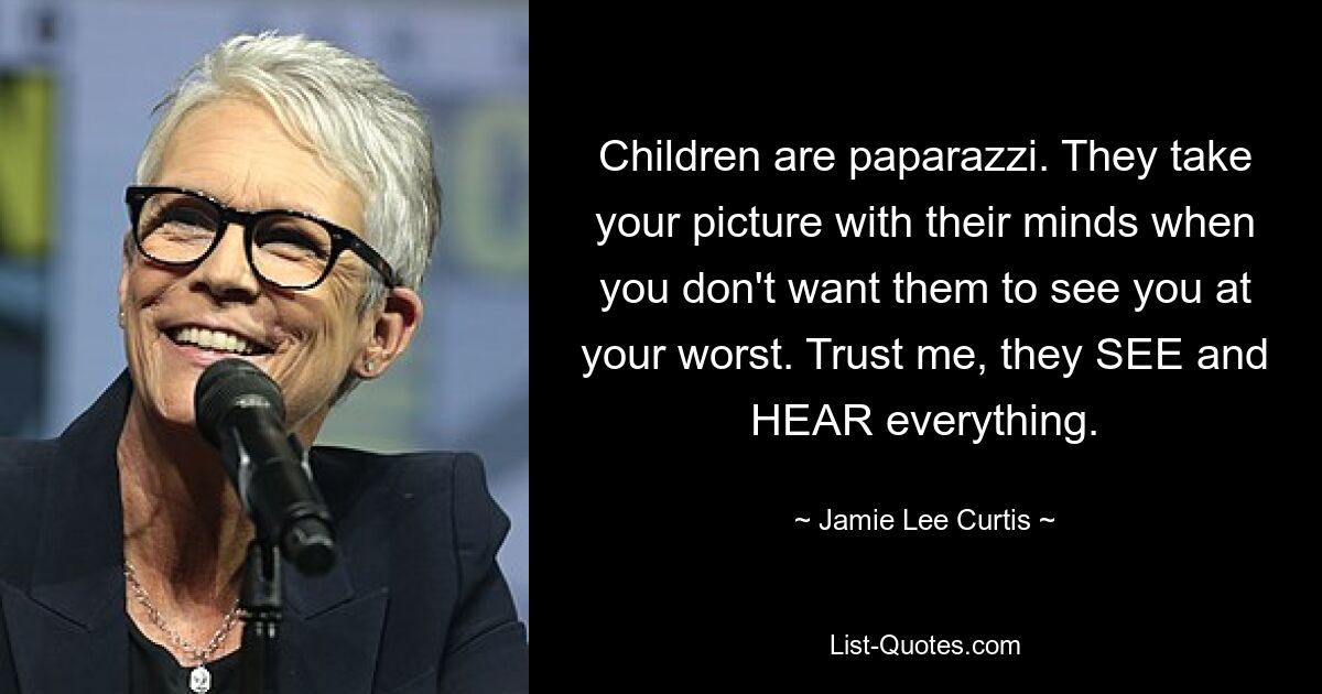 Children are paparazzi. They take your picture with their minds when you don't want them to see you at your worst. Trust me, they SEE and HEAR everything. — © Jamie Lee Curtis