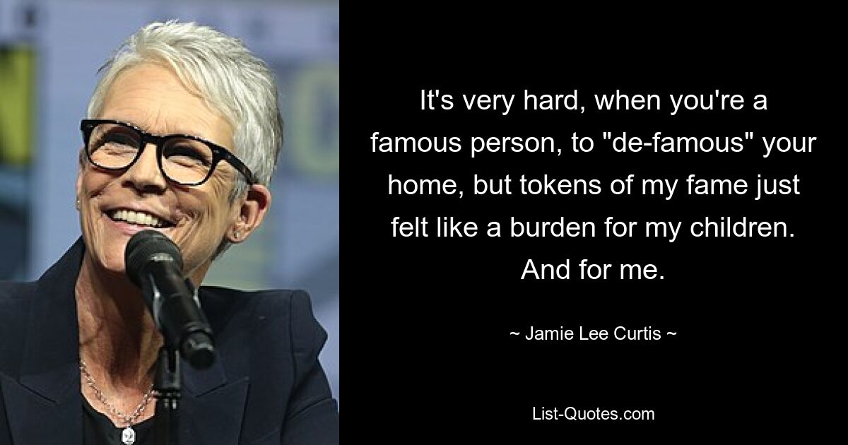 It's very hard, when you're a famous person, to "de-famous" your home, but tokens of my fame just felt like a burden for my children. And for me. — © Jamie Lee Curtis