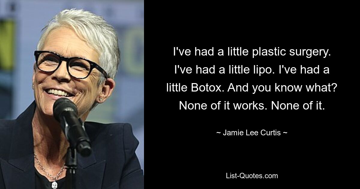 I've had a little plastic surgery. I've had a little lipo. I've had a little Botox. And you know what? None of it works. None of it. — © Jamie Lee Curtis