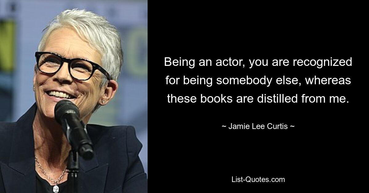 Being an actor, you are recognized for being somebody else, whereas these books are distilled from me. — © Jamie Lee Curtis