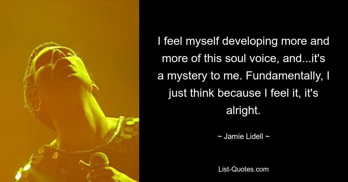 I feel myself developing more and more of this soul voice, and...it's a mystery to me. Fundamentally, I just think because I feel it, it's alright. — © Jamie Lidell