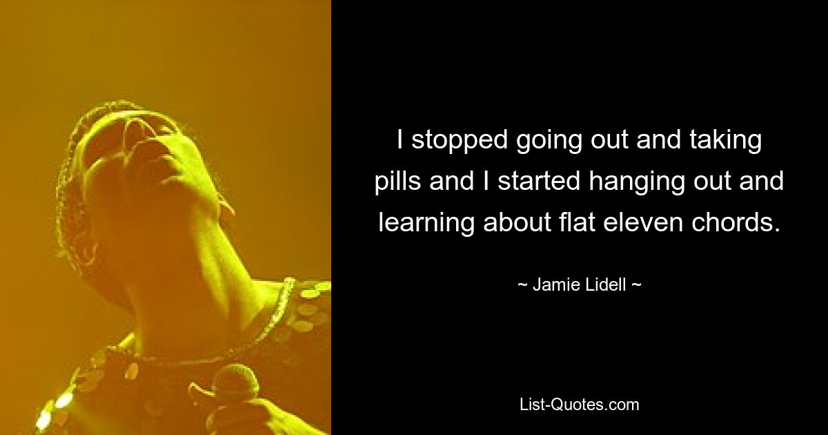 I stopped going out and taking pills and I started hanging out and learning about flat eleven chords. — © Jamie Lidell