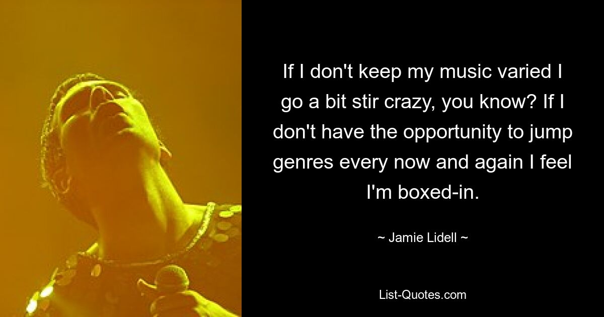 If I don't keep my music varied I go a bit stir crazy, you know? If I don't have the opportunity to jump genres every now and again I feel I'm boxed-in. — © Jamie Lidell