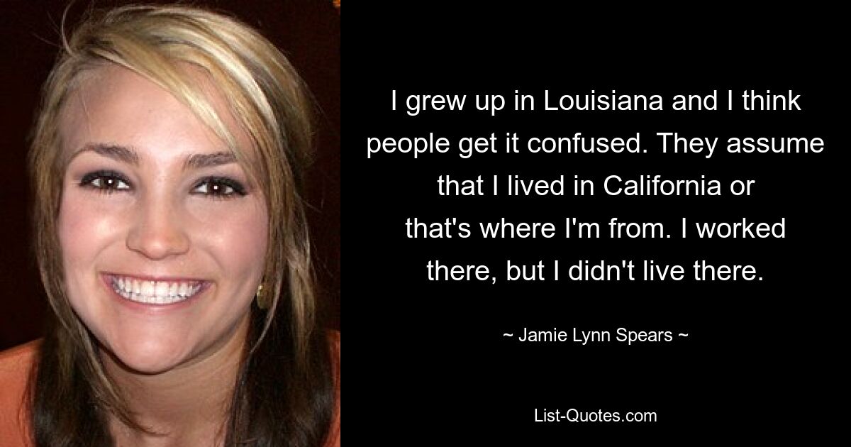 I grew up in Louisiana and I think people get it confused. They assume that I lived in California or that's where I'm from. I worked there, but I didn't live there. — © Jamie Lynn Spears