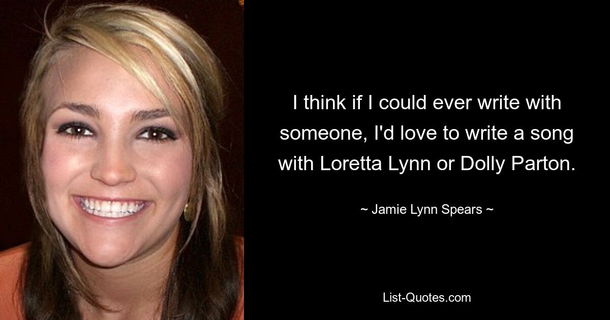 I think if I could ever write with someone, I'd love to write a song with Loretta Lynn or Dolly Parton. — © Jamie Lynn Spears