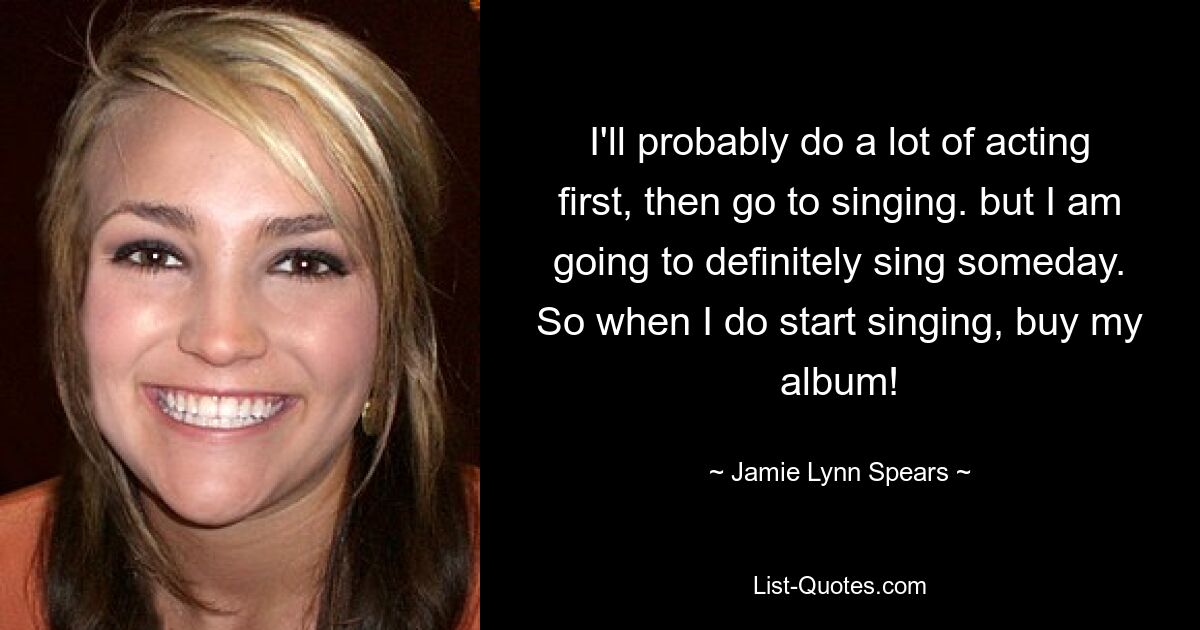 I'll probably do a lot of acting first, then go to singing. but I am going to definitely sing someday. So when I do start singing, buy my album! — © Jamie Lynn Spears