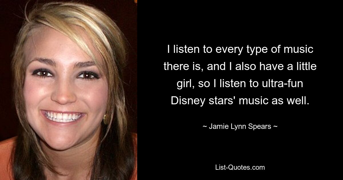 I listen to every type of music there is, and I also have a little girl, so I listen to ultra-fun Disney stars' music as well. — © Jamie Lynn Spears