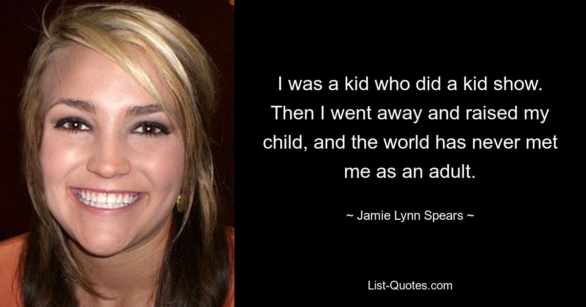 I was a kid who did a kid show. Then I went away and raised my child, and the world has never met me as an adult. — © Jamie Lynn Spears