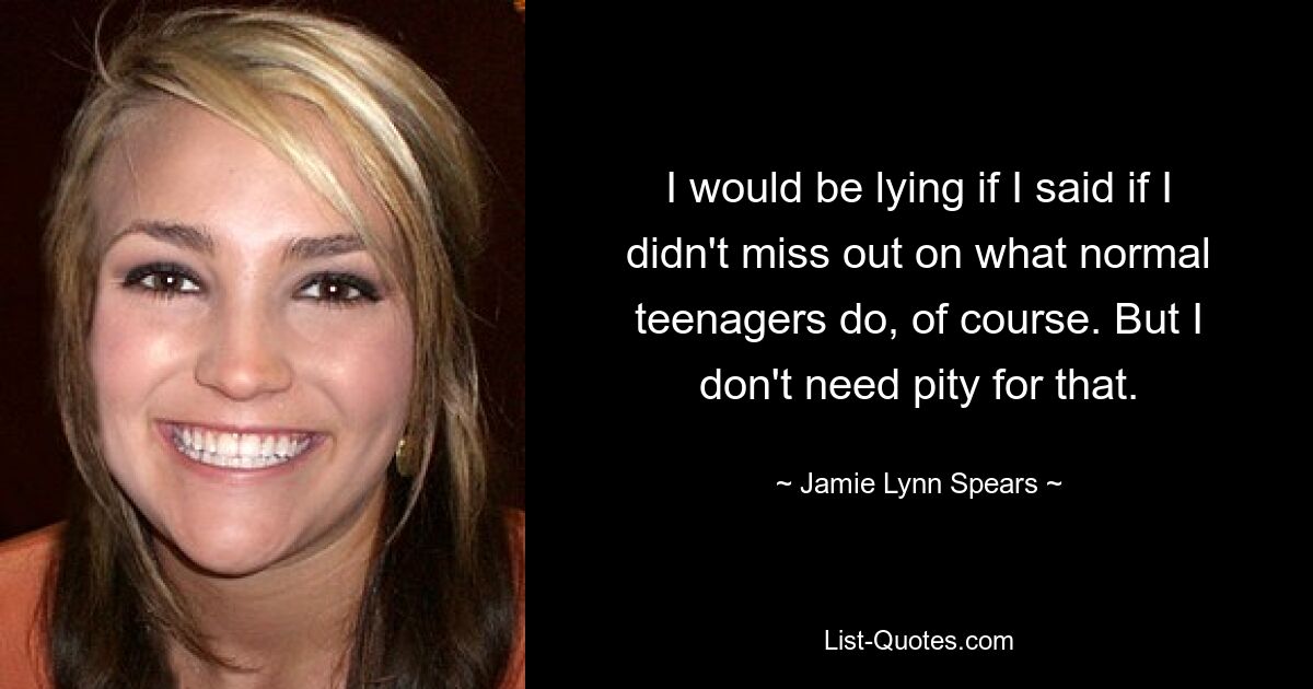 I would be lying if I said if I didn't miss out on what normal teenagers do, of course. But I don't need pity for that. — © Jamie Lynn Spears