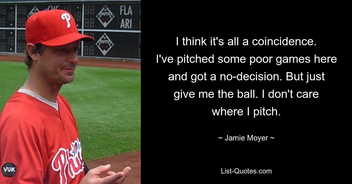 I think it's all a coincidence. I've pitched some poor games here and got a no-decision. But just give me the ball. I don't care where I pitch. — © Jamie Moyer