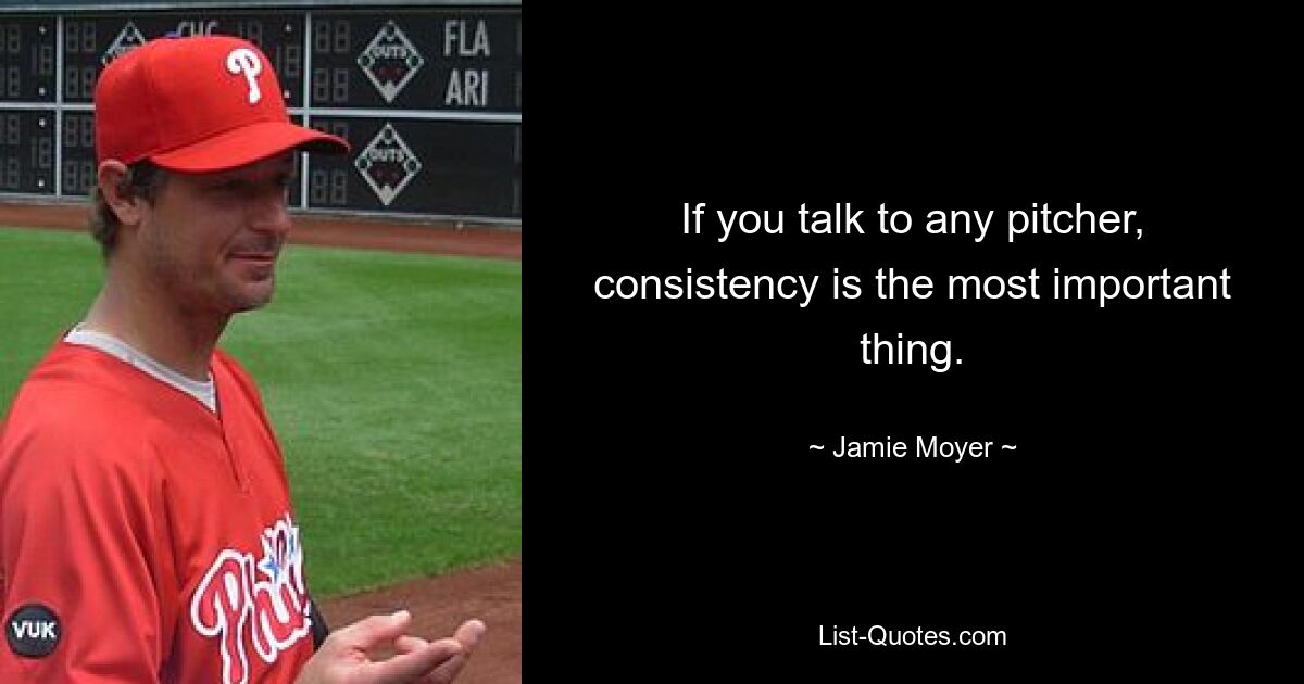 If you talk to any pitcher, consistency is the most important thing. — © Jamie Moyer