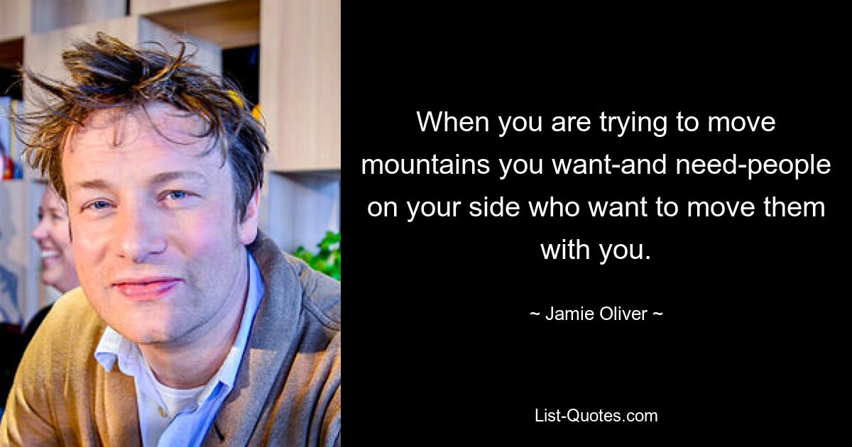 When you are trying to move mountains you want-and need-people on your side who want to move them with you. — © Jamie Oliver