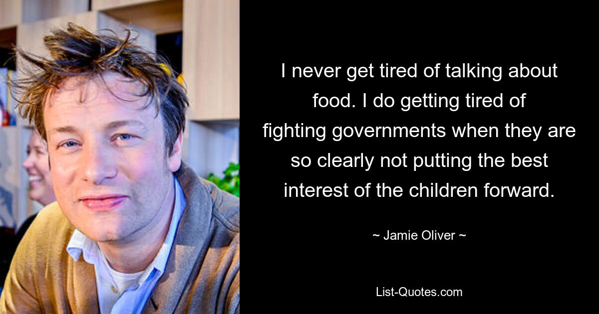 I never get tired of talking about food. I do getting tired of fighting governments when they are so clearly not putting the best interest of the children forward. — © Jamie Oliver