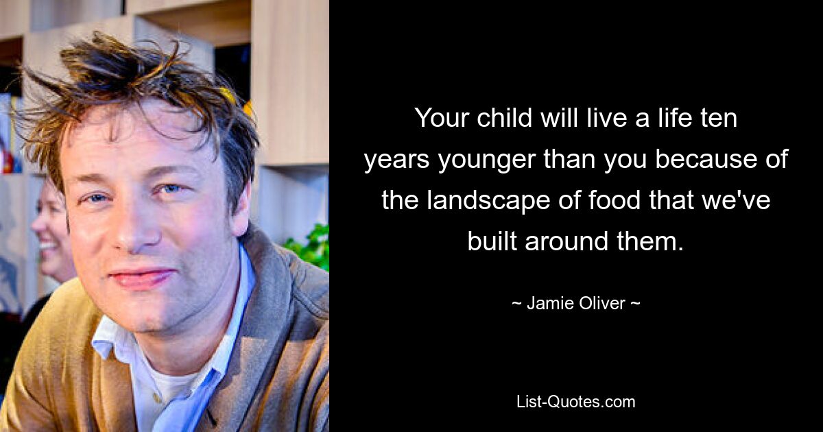 Your child will live a life ten years younger than you because of the landscape of food that we've built around them. — © Jamie Oliver