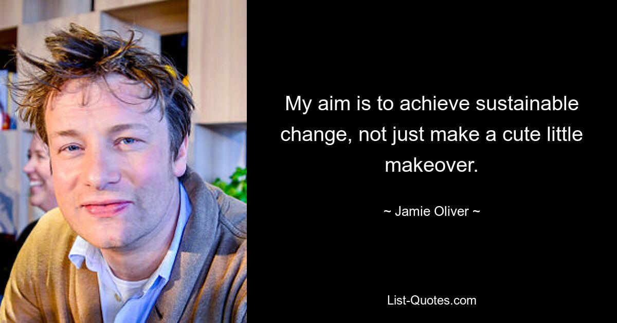 My aim is to achieve sustainable change, not just make a cute little makeover. — © Jamie Oliver