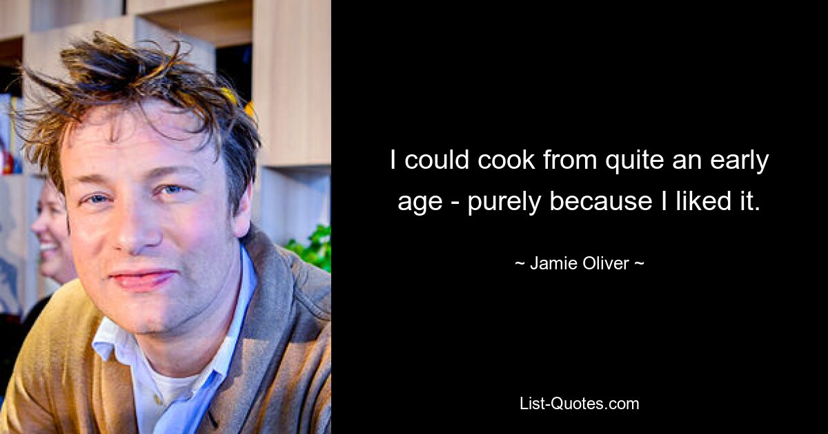 I could cook from quite an early age - purely because I liked it. — © Jamie Oliver