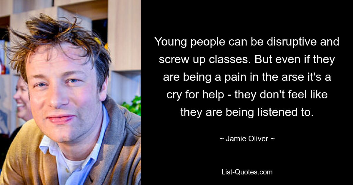 Young people can be disruptive and screw up classes. But even if they are being a pain in the arse it's a cry for help - they don't feel like they are being listened to. — © Jamie Oliver