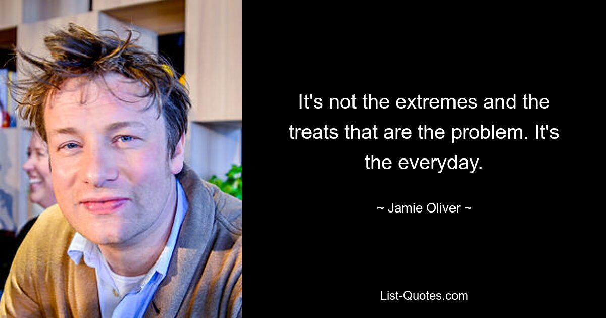 It's not the extremes and the treats that are the problem. It's the everyday. — © Jamie Oliver