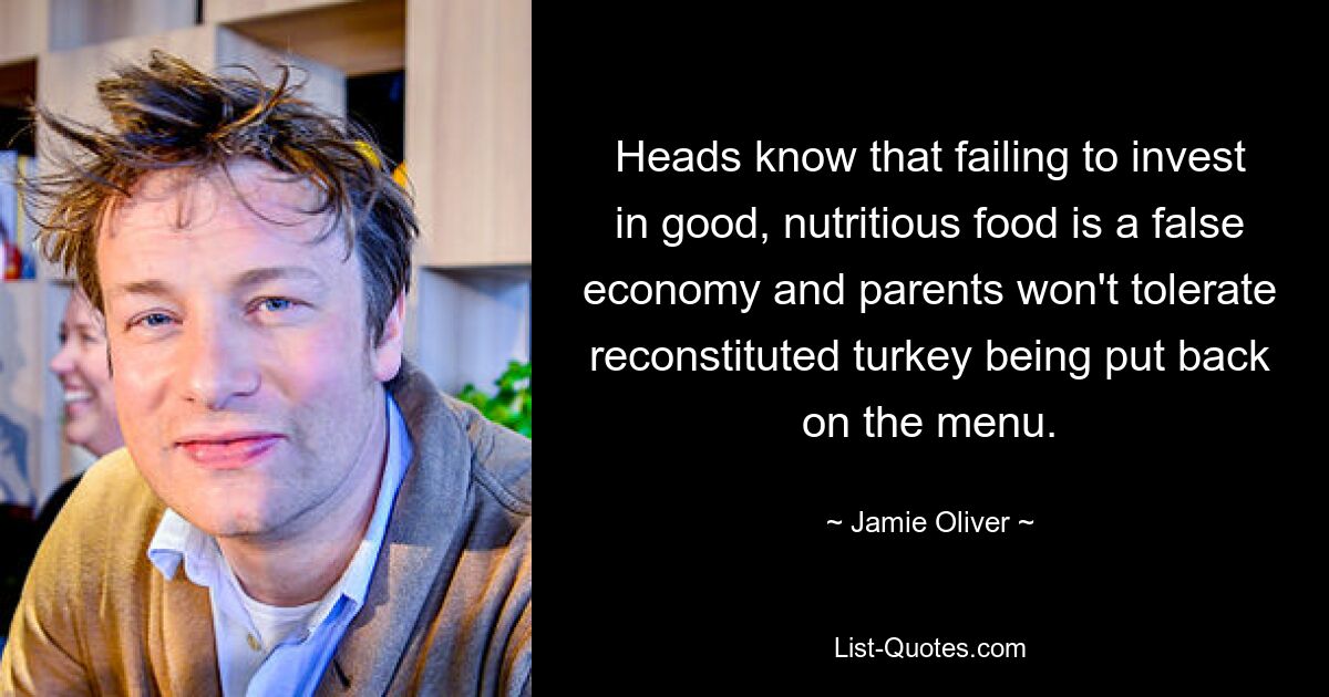 Heads know that failing to invest in good, nutritious food is a false economy and parents won't tolerate reconstituted turkey being put back on the menu. — © Jamie Oliver