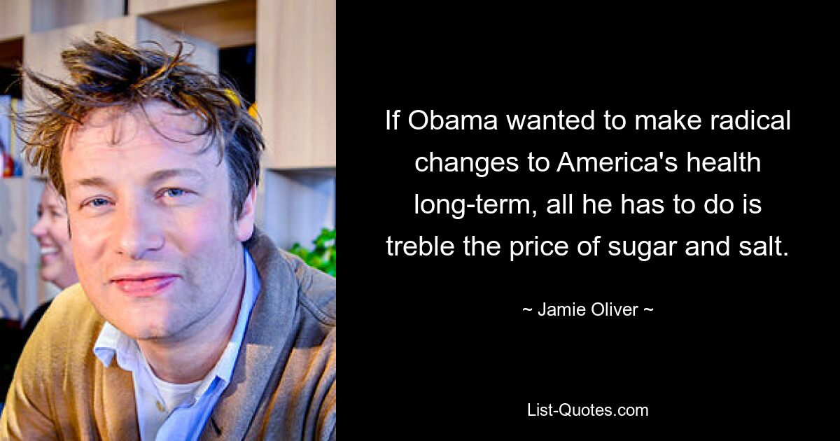 If Obama wanted to make radical changes to America's health long-term, all he has to do is treble the price of sugar and salt. — © Jamie Oliver