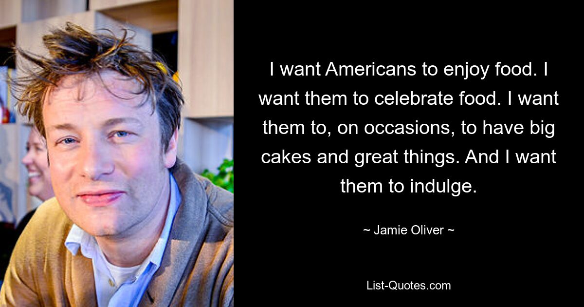 I want Americans to enjoy food. I want them to celebrate food. I want them to, on occasions, to have big cakes and great things. And I want them to indulge. — © Jamie Oliver