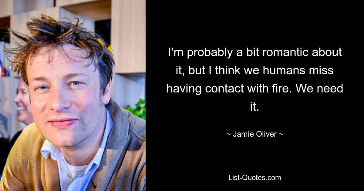 I'm probably a bit romantic about it, but I think we humans miss having contact with fire. We need it. — © Jamie Oliver