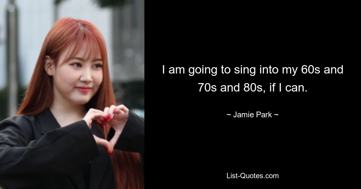 I am going to sing into my 60s and 70s and 80s, if I can. — © Jamie Park