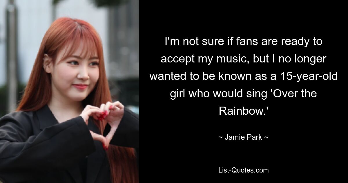 I'm not sure if fans are ready to accept my music, but I no longer wanted to be known as a 15-year-old girl who would sing 'Over the Rainbow.' — © Jamie Park