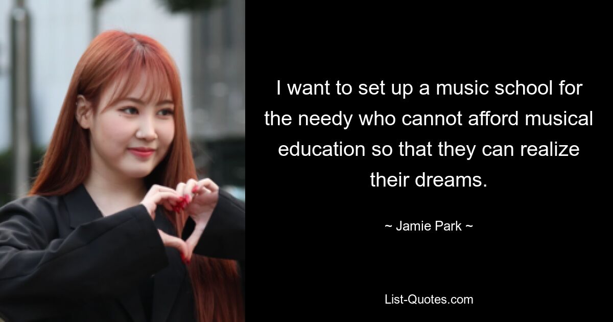 I want to set up a music school for the needy who cannot afford musical education so that they can realize their dreams. — © Jamie Park