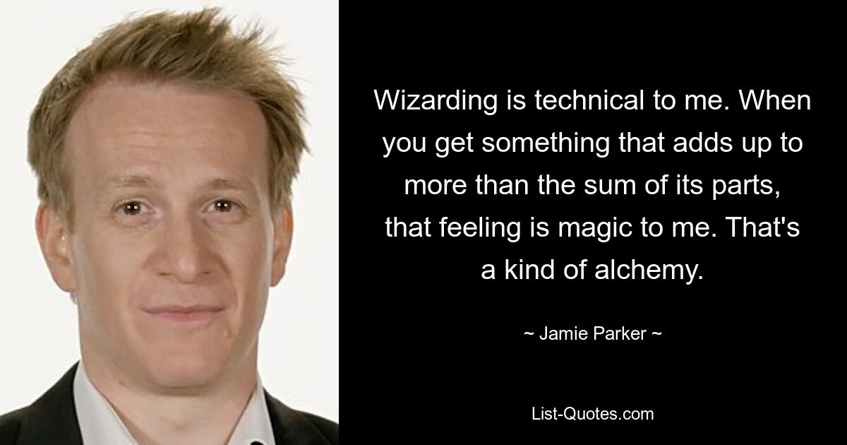 Wizarding is technical to me. When you get something that adds up to more than the sum of its parts, that feeling is magic to me. That's a kind of alchemy. — © Jamie Parker