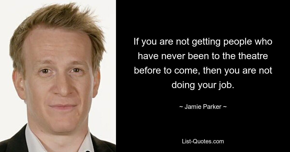 If you are not getting people who have never been to the theatre before to come, then you are not doing your job. — © Jamie Parker