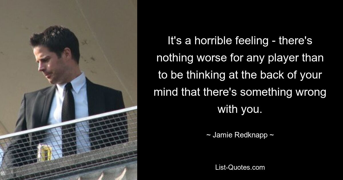 It's a horrible feeling - there's nothing worse for any player than to be thinking at the back of your mind that there's something wrong with you. — © Jamie Redknapp