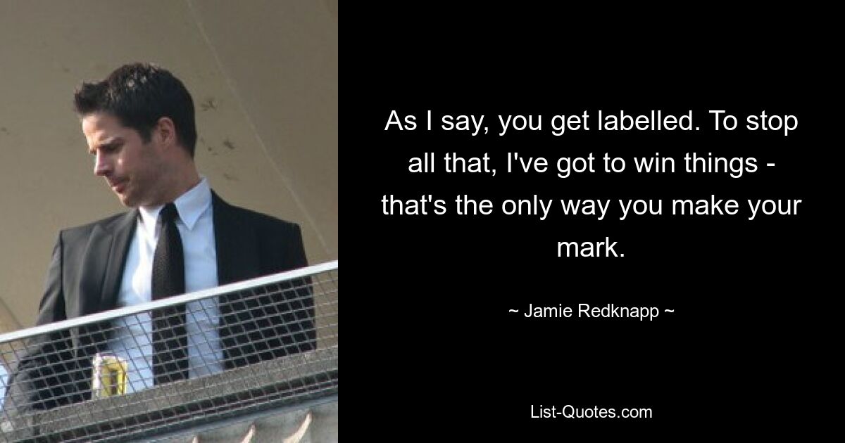 As I say, you get labelled. To stop all that, I've got to win things - that's the only way you make your mark. — © Jamie Redknapp