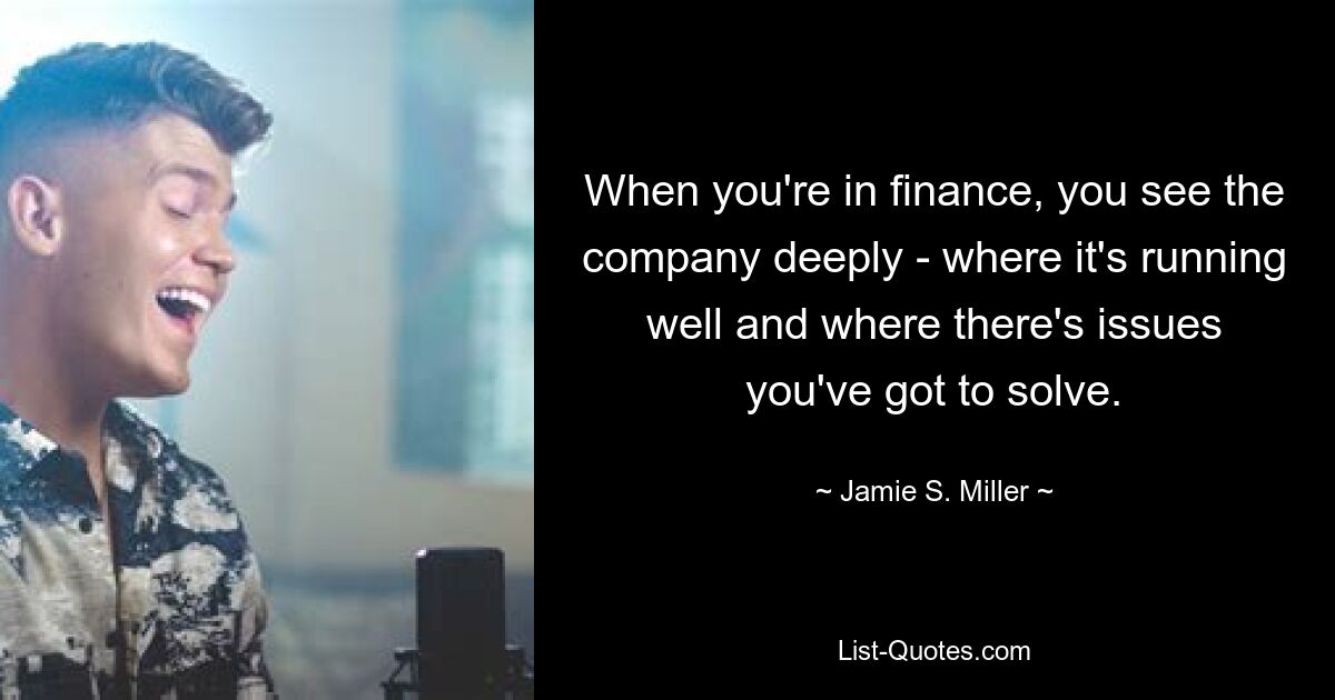 When you're in finance, you see the company deeply - where it's running well and where there's issues you've got to solve. — © Jamie S. Miller