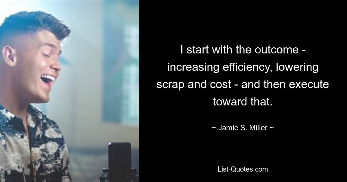 I start with the outcome - increasing efficiency, lowering scrap and cost - and then execute toward that. — © Jamie S. Miller