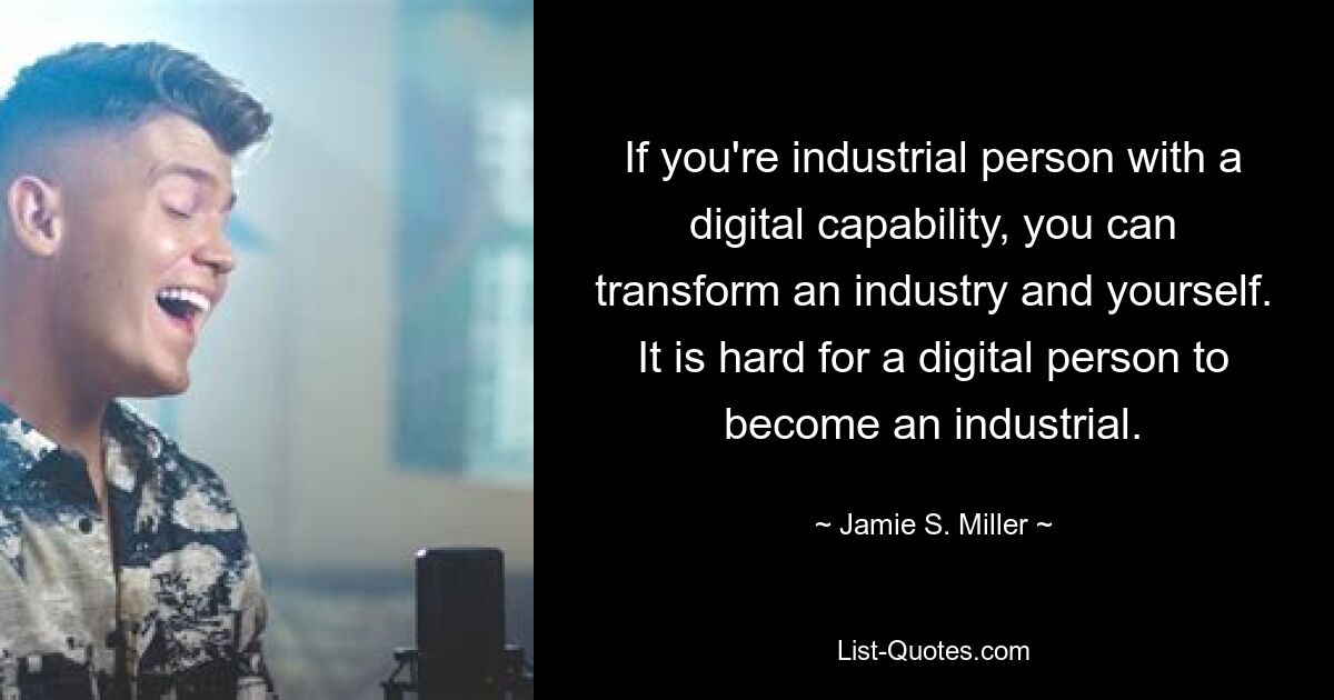 If you're industrial person with a digital capability, you can transform an industry and yourself. It is hard for a digital person to become an industrial. — © Jamie S. Miller