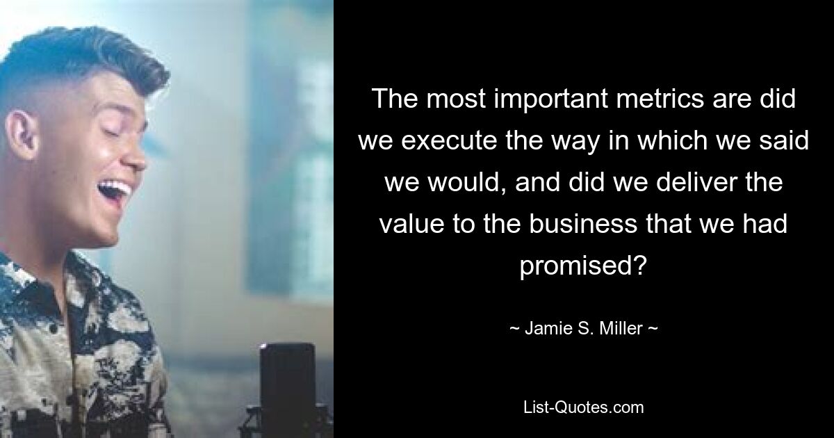 The most important metrics are did we execute the way in which we said we would, and did we deliver the value to the business that we had promised? — © Jamie S. Miller