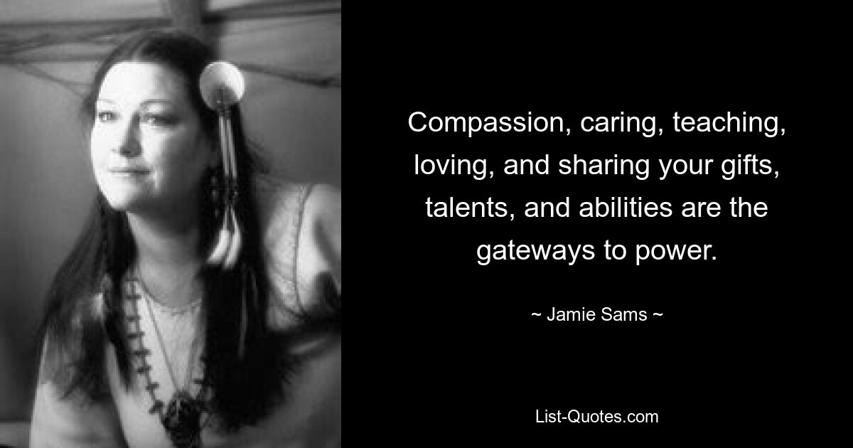 Compassion, caring, teaching, loving, and sharing your gifts, talents, and abilities are the gateways to power. — © Jamie Sams