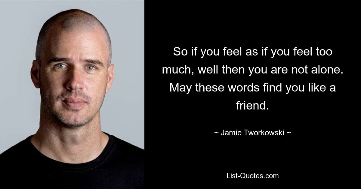 So if you feel as if you feel too much, well then you are not alone. May these words find you like a friend. — © Jamie Tworkowski