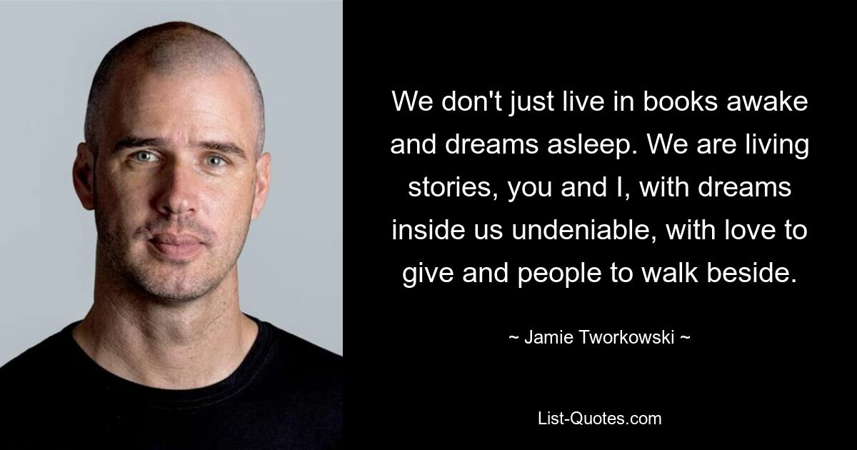 We don't just live in books awake and dreams asleep. We are living stories, you and I, with dreams inside us undeniable, with love to give and people to walk beside. — © Jamie Tworkowski