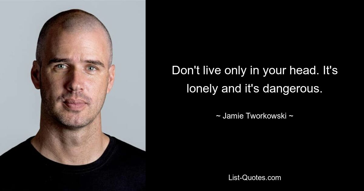 Don't live only in your head. It's lonely and it's dangerous. — © Jamie Tworkowski