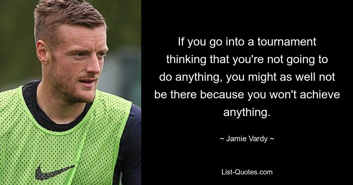 If you go into a tournament thinking that you're not going to do anything, you might as well not be there because you won't achieve anything. — © Jamie Vardy